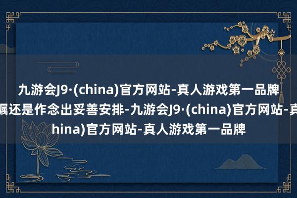 九游会J9·(china)官方网站-真人游戏第一品牌现在关系职责叮嘱还是作念出妥善安排-九游会J9·(china)官方网站-真人游戏第一品牌