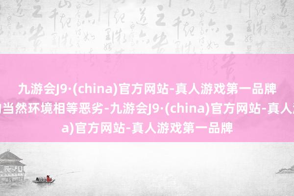 九游会J9·(china)官方网站-真人游戏第一品牌塔克拉玛干的当然环境相等恶劣-九游会J9·(china)官方网站-真人游戏第一品牌