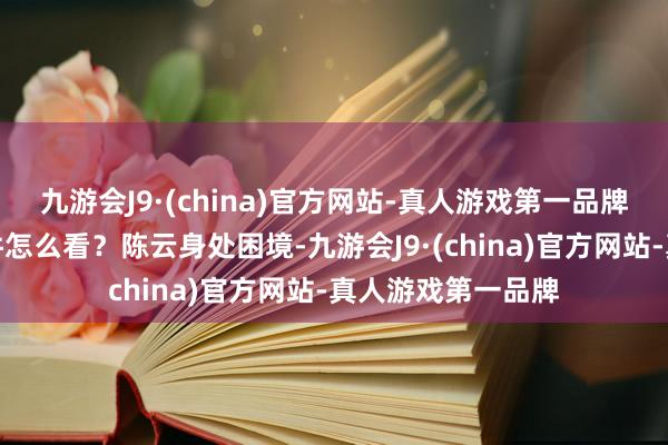 九游会J9·(china)官方网站-真人游戏第一品牌就问他对林的事件怎么看？陈云身处困境-九游会J9·(china)官方网站-真人游戏第一品牌
