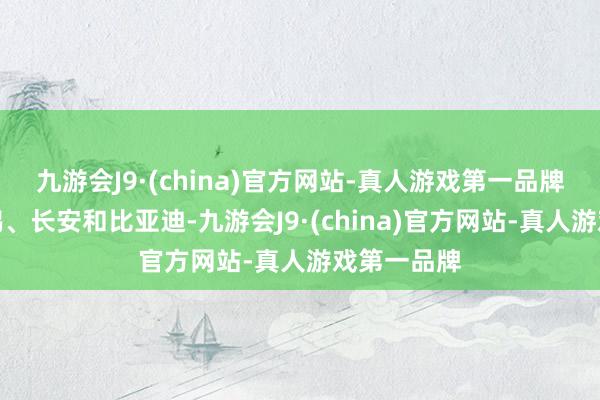 九游会J9·(china)官方网站-真人游戏第一品牌超越于小鹏、长安和比亚迪-九游会J9·(china)官方网站-真人游戏第一品牌