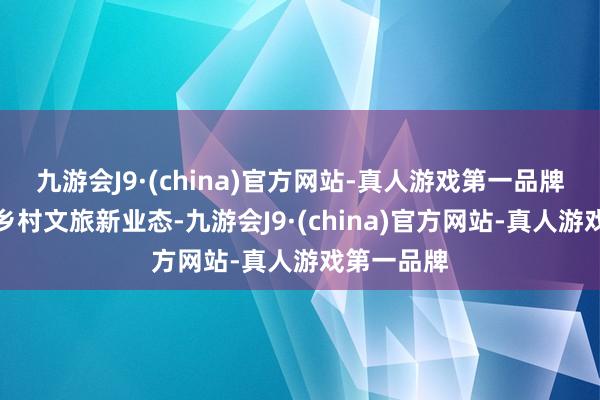 九游会J9·(china)官方网站-真人游戏第一品牌行动一种乡村文旅新业态-九游会J9·(china)官方网站-真人游戏第一品牌