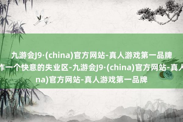 九游会J9·(china)官方网站-真人游戏第一品牌广博也可以当作一个快意的失业区-九游会J9·(china)官方网站-真人游戏第一品牌