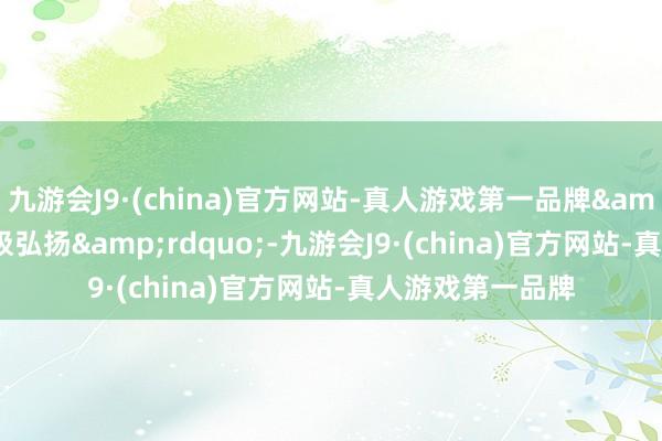 九游会J9·(china)官方网站-真人游戏第一品牌&ldquo;有积极弘扬&rdquo;-九游会J9·(china)官方网站-真人游戏第一品牌