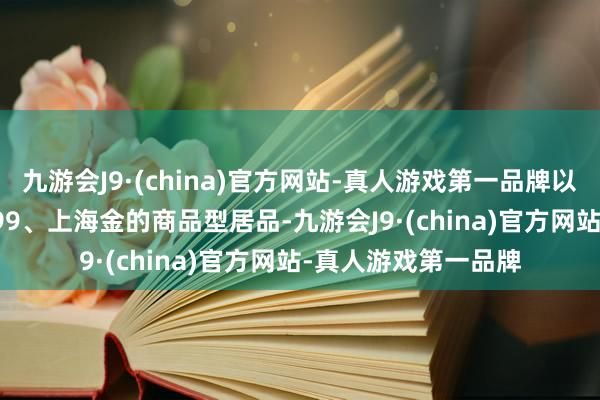 九游会J9·(china)官方网站-真人游戏第一品牌以及追踪SGE黄金9999、上海金的商品型居品-九游会J9·(china)官方网站-真人游戏第一品牌