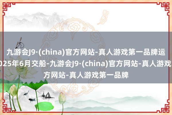 九游会J9·(china)官方网站-真人游戏第一品牌运筹帷幄2025年6月交船-九游会J9·(china)官方网站-真人游戏第一品牌