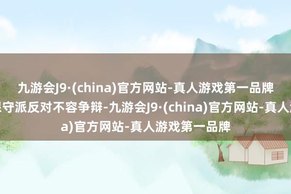九游会J9·(china)官方网站-真人游戏第一品牌郭想达不顾保守派反对不容争辩-九游会J9·(china)官方网站-真人游戏第一品牌