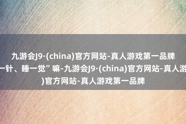 九游会J9·(china)官方网站-真人游戏第一品牌不即是“打一针、睡一觉”嘛-九游会J9·(china)官方网站-真人游戏第一品牌