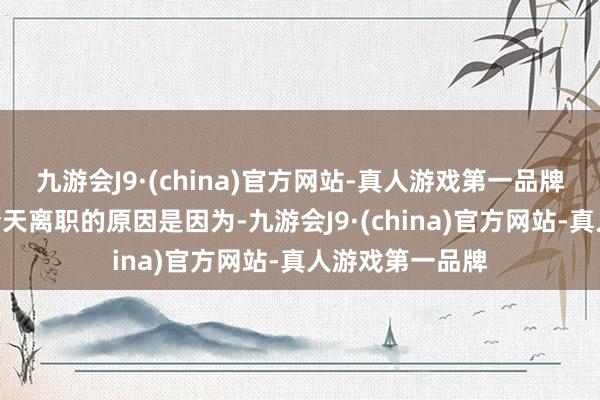 九游会J9·(china)官方网站-真人游戏第一品牌第三句：“我今天离职的原因是因为-九游会J9·(china)官方网站-真人游戏第一品牌