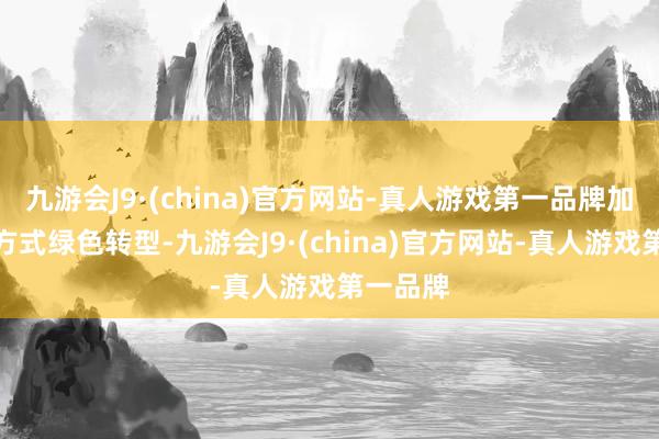 九游会J9·(china)官方网站-真人游戏第一品牌加速发展方式绿色转型-九游会J9·(china)官方网站-真人游戏第一品牌
