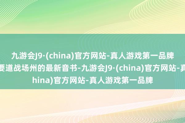九游会J9·(china)官方网站-真人游戏第一品牌咱们将为您带来要道战场州的最新音书-九游会J9·(china)官方网站-真人游戏第一品牌