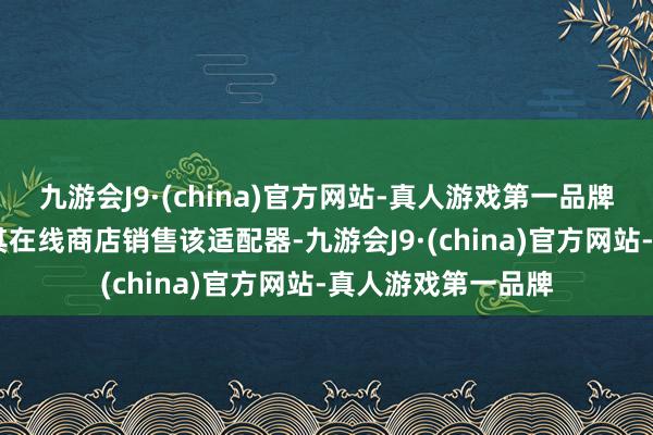 九游会J9·(china)官方网站-真人游戏第一品牌 苹果公司不时在其在线商店销售该适配器-九游会J9·(china)官方网站-真人游戏第一品牌
