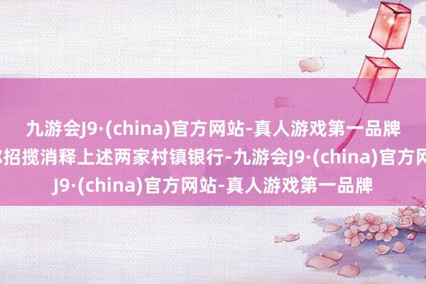 九游会J9·(china)官方网站-真人游戏第一品牌其就在官网发布公告称招揽消释上述两家村镇银行-九游会J9·(china)官方网站-真人游戏第一品牌