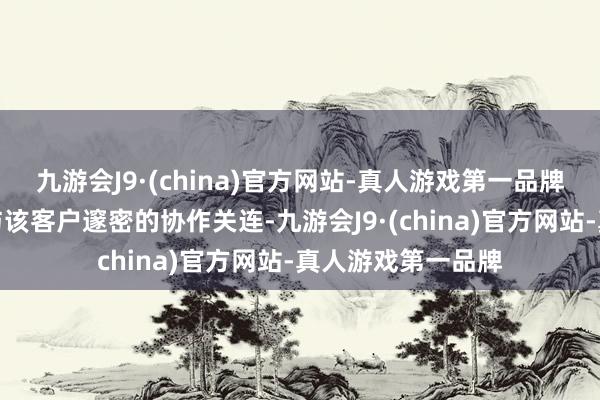 九游会J9·(china)官方网站-真人游戏第一品牌公司将不竭保捏与该客户邃密的协作关连-九游会J9·(china)官方网站-真人游戏第一品牌