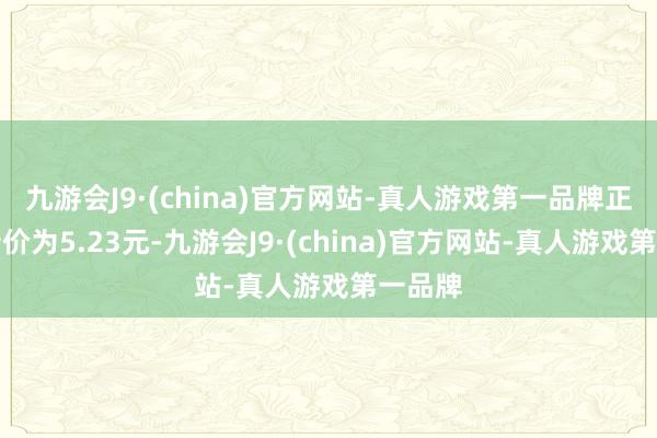九游会J9·(china)官方网站-真人游戏第一品牌正股最新价为5.23元-九游会J9·(china)官方网站-真人游戏第一品牌