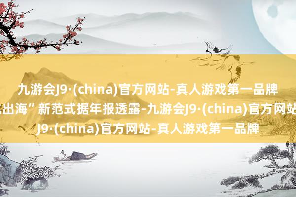 九游会J9·(china)官方网站-真人游戏第一品牌　　三位一体打造“文化出海”新范式　　据年报透露-九游会J9·(china)官方网站-真人游戏第一品牌