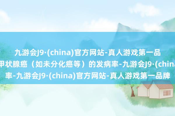 九游会J9·(china)官方网站-真人游戏第一品牌但不错减少颠倒恶性甲状腺癌（如未分化癌等）的发病率-九游会J9·(china)官方网站-真人游戏第一品牌