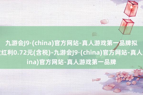 九游会J9·(china)官方网站-真人游戏第一品牌拟每股派发现款红利0.72元(含税)-九游会J9·(china)官方网站-真人游戏第一品牌